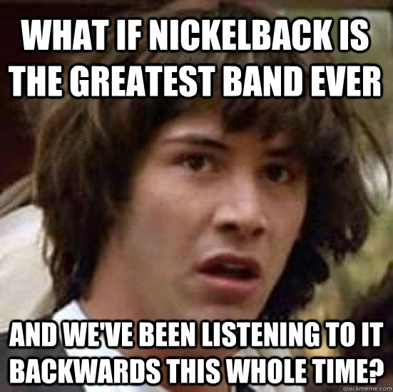 What if nickelback is the greatest band ever and we've been listening to it backwards this whole time?  conspiracy keanu