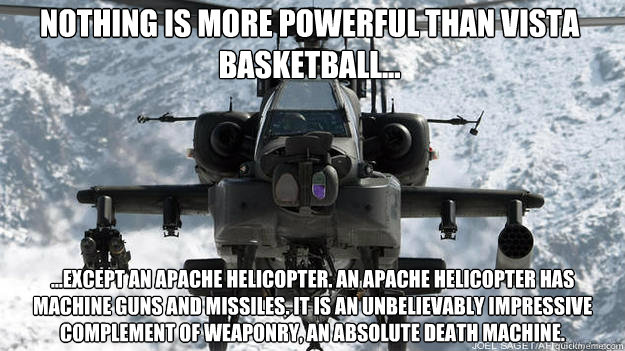 Nothing is more powerful than Vista basketball... ...Except an Apache helicopter. An Apache helicopter has machine guns AND missiles. It is an unbelievably impressive complement of weaponry, an absolute death machine.  - Nothing is more powerful than Vista basketball... ...Except an Apache helicopter. An Apache helicopter has machine guns AND missiles. It is an unbelievably impressive complement of weaponry, an absolute death machine.   vista