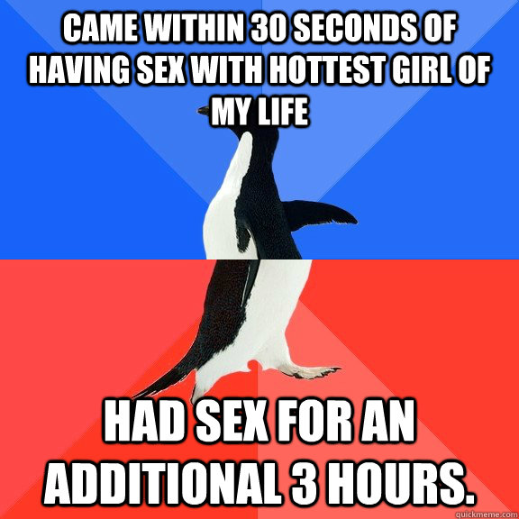 Came within 30 seconds of having sex with hottest girl of my life Had sex for an additional 3 hours.  Socially Awkward Awesome Penguin