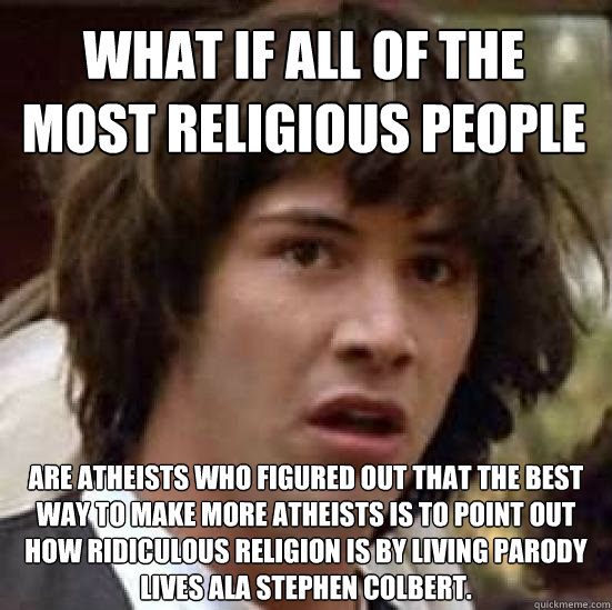 What if all of the most religious people Are atheists who figured out that the best way to make more atheists is to point out how ridiculous religion is by living parody lives ala Stephen Colbert.  conspiracy keanu