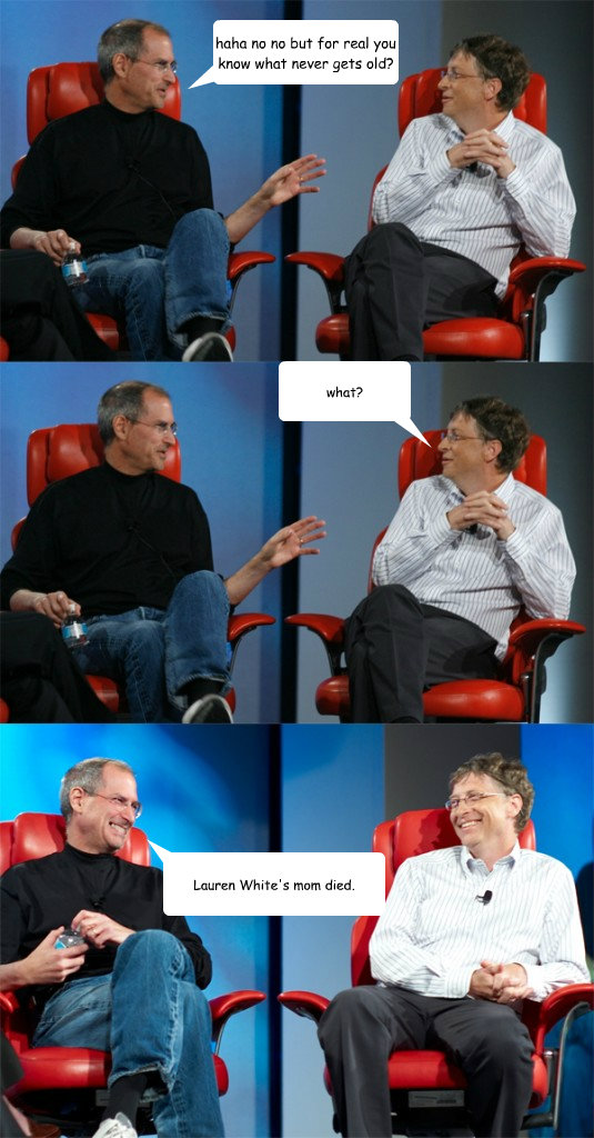 haha no no but for real you know what never gets old? what? Lauren White's mom died.  Steve Jobs vs Bill Gates