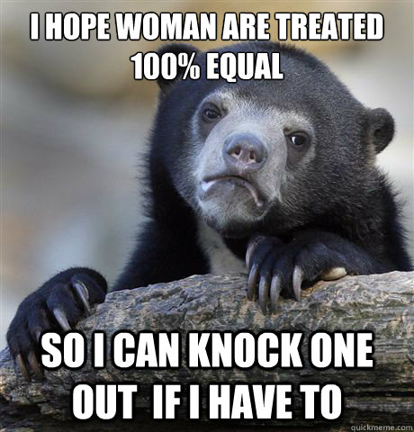 I hope woman are treated 100% equal so i can knock one out  if i have to  Confession Bear