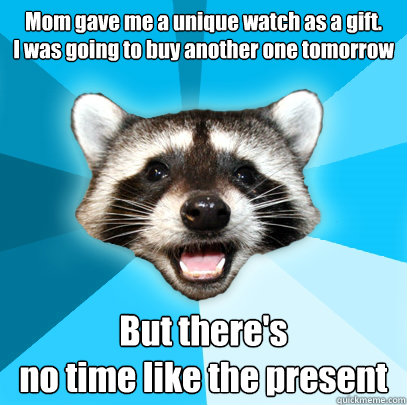 Mom gave me a unique watch as a gift. 
I was going to buy another one tomorrow But there's 
no time like the present  Lame Pun Coon