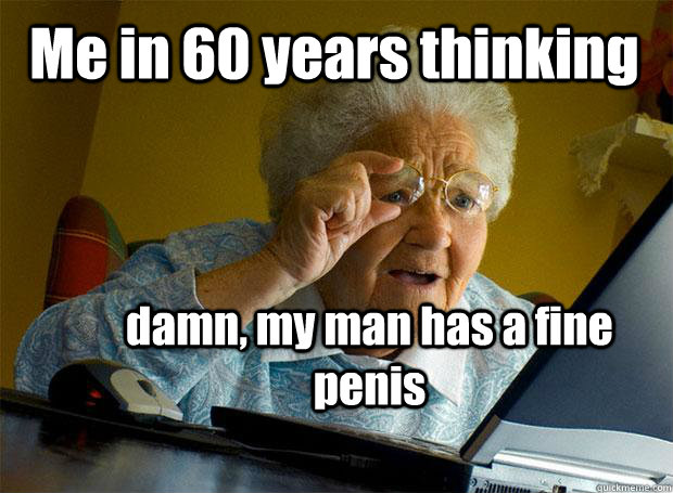 Me in 60 years thinking  damn, my man has a fine penis   Grandma finds the Internet