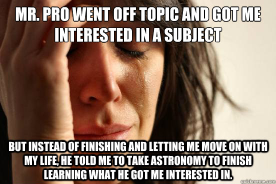 Mr. Pro went off topic and got me interested in a subject but instead of finishing and letting me move on with my life, he told me to take astronomy to finish learning what he got me interested in.  First World Problems