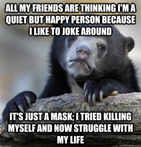 All my friends are thinking I'm a quiet but happy person because I like to joke around It's just a mask; I tried killing myself and now struggle with my life  Confession Bear