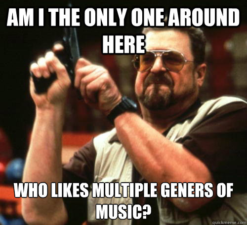 Am i the only one around here Who Likes multiple geners of music?   Am I The Only One Around Here