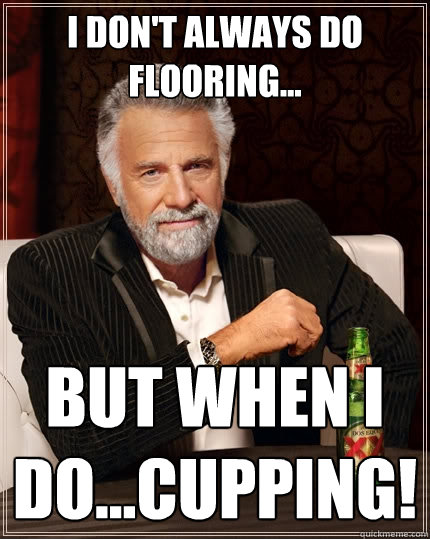 I don't always do flooring... But when I do...cupping! - I don't always do flooring... But when I do...cupping!  The Most Interesting Man In The World