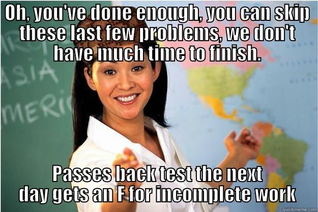 OH, YOU'VE DONE ENOUGH, YOU CAN SKIP THESE LAST FEW PROBLEMS, WE DON'T HAVE MUCH TIME TO FINISH. PASSES BACK TEST THE NEXT DAY GETS AN F FOR INCOMPLETE WORK Scumbag Teacher