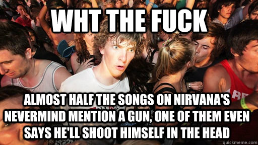 Wht the fuck Almost HALF the songs on Nirvana's Nevermind mention a gun, one of them even says he'll shoot himself in the head  Sudden Clarity Clarence