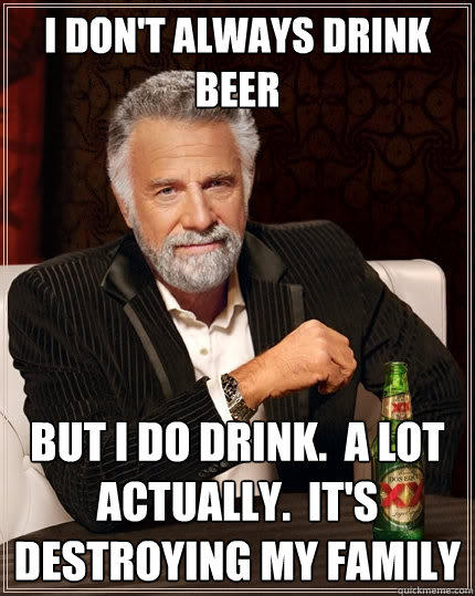 I don't always drink beer But I do drink.  A lot actually.  It's destroying my family - I don't always drink beer But I do drink.  A lot actually.  It's destroying my family  The Most Interesting Man In The World