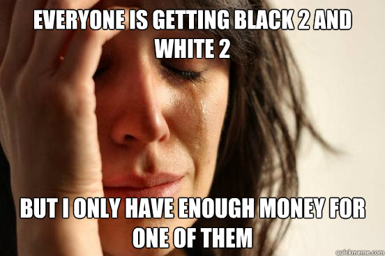 Everyone is getting black 2 and white 2 but I only have enough money for one of them  First World Problems