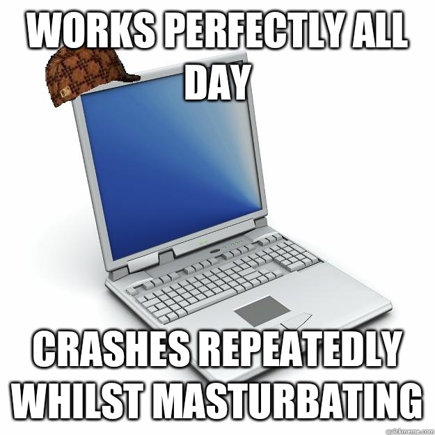 Works perfectly all day Crashes repeatedly whilst masturbating - Works perfectly all day Crashes repeatedly whilst masturbating  Scumbag computer