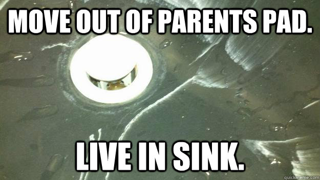 Move out of parents pad. Live in sink.  