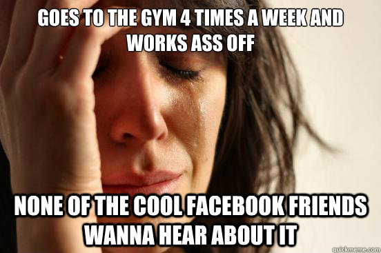 goes to the gym 4 times a week and works ass off none of the cool facebook friends wanna hear about it  First World Problems