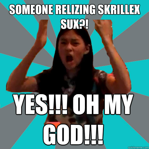 SOMEONE RELIZING SKRILLEX SUX?! YES!!! OH MY GOD!!!  