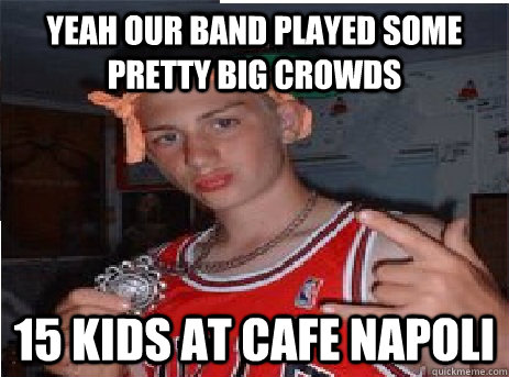 Yeah our band played some pretty big crowds 15 kids at Cafe Napoli  Watertown Wangster