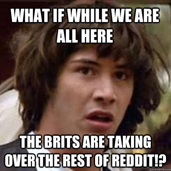 What if while we are all here The Brits are taking over the rest of Reddit!?  conspiracy keanu