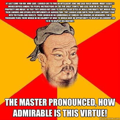 At last came Yan Hui, who said, I should like to find an intelligent king and sage ruler whom I might assist. I would diffuse among the people instructions on the five great points, and lead them on by the rules of propriety and music, so that they should - At last came Yan Hui, who said, I should like to find an intelligent king and sage ruler whom I might assist. I would diffuse among the people instructions on the five great points, and lead them on by the rules of propriety and music, so that they should  Confucius says