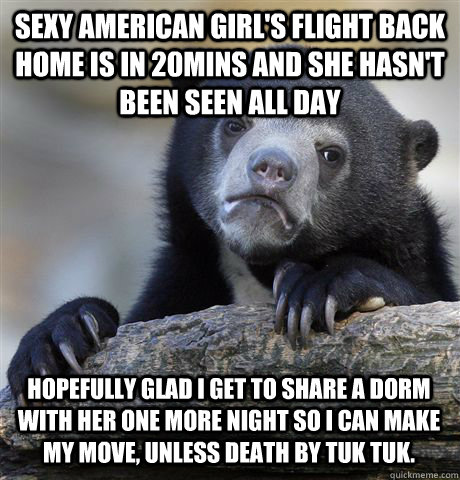 Sexy American girl's Flight back home is in 20mins and she hasn't been seen all day Hopefully glad i get to share a dorm with her one more night so i can make my move, Unless death by Tuk Tuk.  Confession Bear