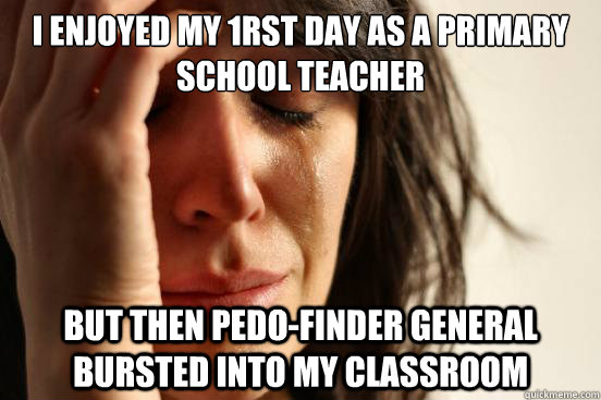 I enjoyed my 1rst day as a primary school teacher but then pedo-Finder General bursted into my classroom  First World Problems