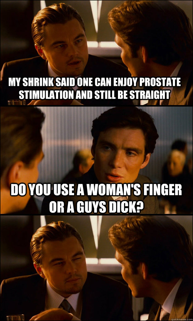 MY SHRINK SAID ONE CAN ENJOY PROSTATE STIMULATION AND STILL BE STRAIGHT DO YOU USE A WOMAN'S FINGER OR A GUYS DICK?   Inception