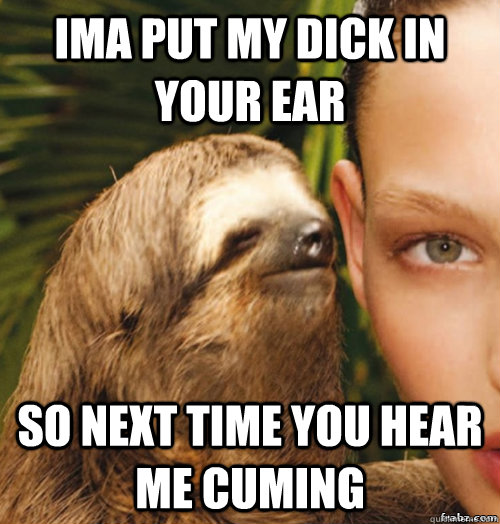 IMA PUT MY DICK IN YOUR EAR SO NEXT TIME YOU HEAR ME CUMING  rape sloth