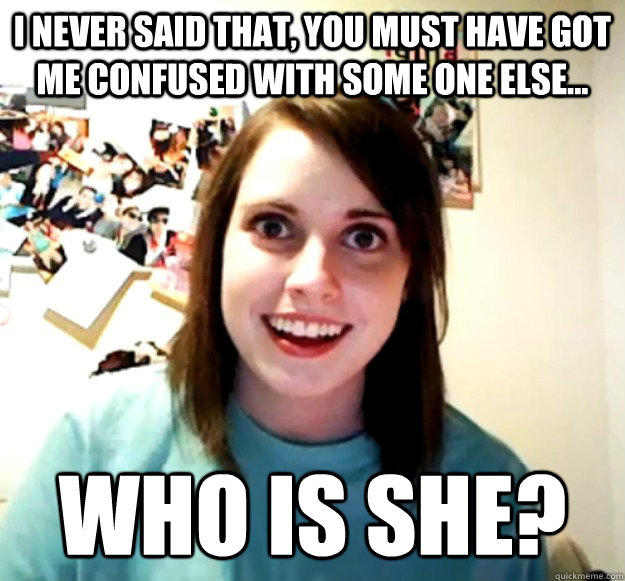 I never said that, you must have got me confused with some one else... WHO IS SHE? - I never said that, you must have got me confused with some one else... WHO IS SHE?  Overly Attached Girlfriend