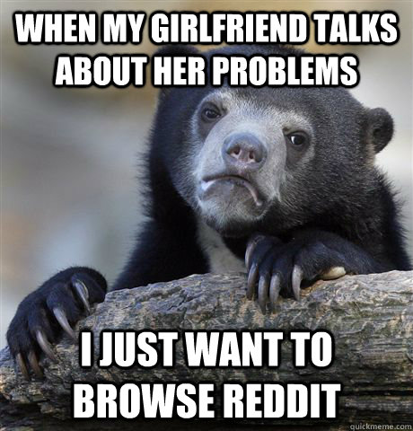 When My girlfriend talks about her problems I just want to browse reddit - When My girlfriend talks about her problems I just want to browse reddit  Confession Bear