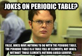 Jokes on Periodic Table? False. Jokes have nothing to do with the Periodic Table. The periodic table is a table full of elements, not jokes. Without those elements nothing could survive.  - Jokes on Periodic Table? False. Jokes have nothing to do with the Periodic Table. The periodic table is a table full of elements, not jokes. Without those elements nothing could survive.   Dwight False