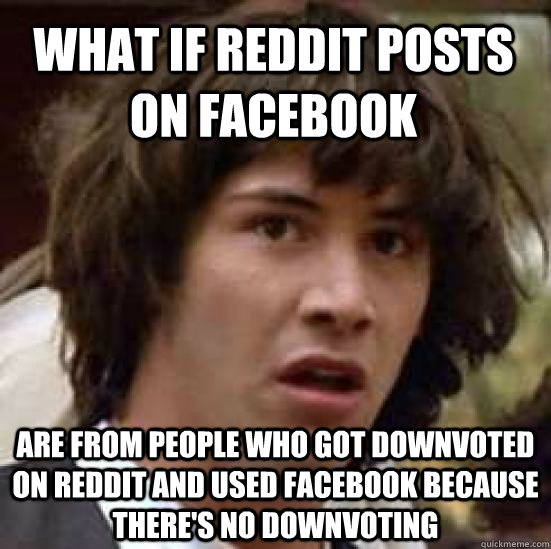 What if Reddit posts on facebook are from people who got downvoted on reddit and used facebook because there's no downvoting  conspiracy keanu