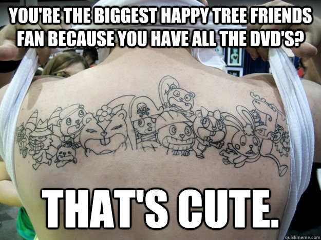 You're the biggest Happy Tree Friends fan because you have all the DVD's? That's cute. - You're the biggest Happy Tree Friends fan because you have all the DVD's? That's cute.  Real Happy Tree Friends Fan