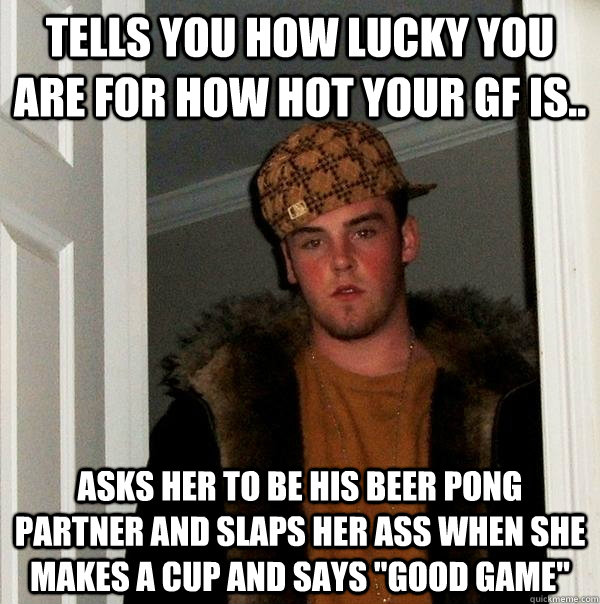 Tells you how lucky you are for how hot your gf is..  asks her to be his beer pong partner and slaps her ass when she makes a cup and says 