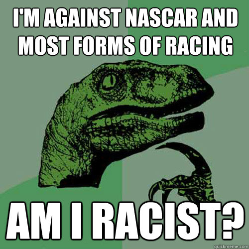 I'm against NASCAR and most forms of racing am i racist?  Philosoraptor