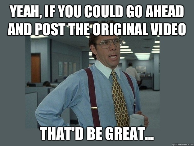 Yeah, if you could go ahead and post the original video That'd be great...  Office Space Lumbergh