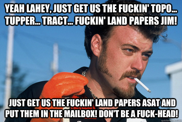 Yeah Lahey, just get us the fuckin' topo... tupper... tract... fuckin' land papers Jim!  Just get us the fuckin' land papers ASAT and put them in the mailbox! Don't be a fuck-head!  Ricky Trailer Park Boys