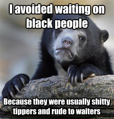 I avoided waiting on black people Because they were usually shitty tippers and rude to waiters  Confession Bear