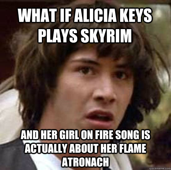 What if Alicia Keys plays skyrim And her Girl on fire song is actually about her Flame atronach  conspiracy keanu