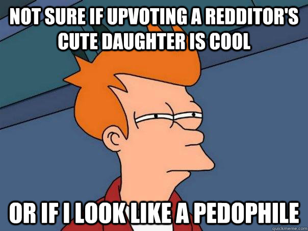 not sure if upvoting a redditor's cute daughter is cool or if i look like a pedophile - not sure if upvoting a redditor's cute daughter is cool or if i look like a pedophile  Futurama Fry