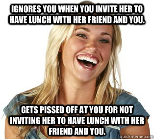 Ignores you when you invite her to have lunch with her friend and you. Gets pissed off at you for not inviting her to have lunch with her friend and you. - Ignores you when you invite her to have lunch with her friend and you. Gets pissed off at you for not inviting her to have lunch with her friend and you.  Girl Logic