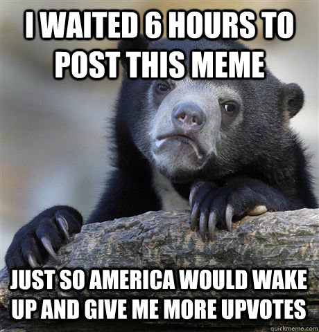 I waited 6 hours to post this meme just so america would wake up and give me more upvotes - I waited 6 hours to post this meme just so america would wake up and give me more upvotes  Confession Bear