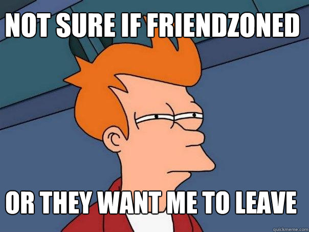 NOT SURE IF Friendzoned OR they want me to leave  Futurama Fry