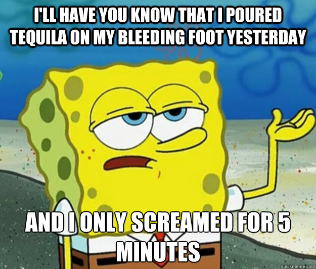 I'll have you know that i poured tequila on my bleeding foot yesterday  And i only screamed for 5 minutes - I'll have you know that i poured tequila on my bleeding foot yesterday  And i only screamed for 5 minutes  Tough Spongebob