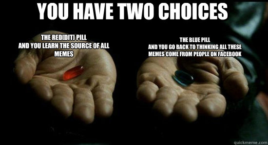 You have two choices The red[dit] Pill
and you learn the source of all memes The blue pill
and you go back to thinking all these memes come from people on facebook - You have two choices The red[dit] Pill
and you learn the source of all memes The blue pill
and you go back to thinking all these memes come from people on facebook  Matrix