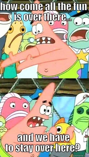 HOW COME ALL THE FUN IS OVER THERE...  AND WE HAVE TO STAY OVER HERE?  Push it somewhere else Patrick