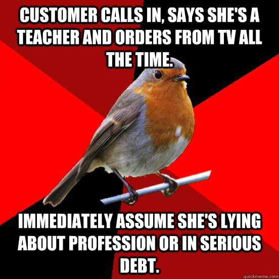 CUSTOMER CALLS IN, SAYS SHE'S A TEACHER AND ORDERS FROM TV ALL THE TIME. IMMEDIATELY ASSUME SHE'S LYING ABOUT PROFESSION OR IN SERIOUS DEBT.  retail robin