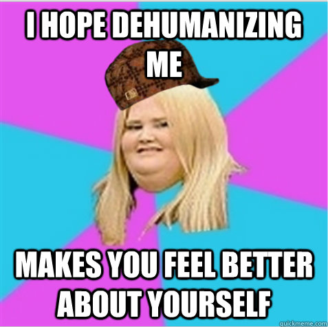 I hope dehumanizing me makes you feel better about yourself  scumbag fat girl