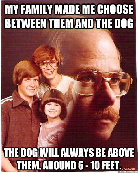 My family made me choose between them and the dog the dog will always be above them, around 6 - 10 feet.  Vengeance Dad