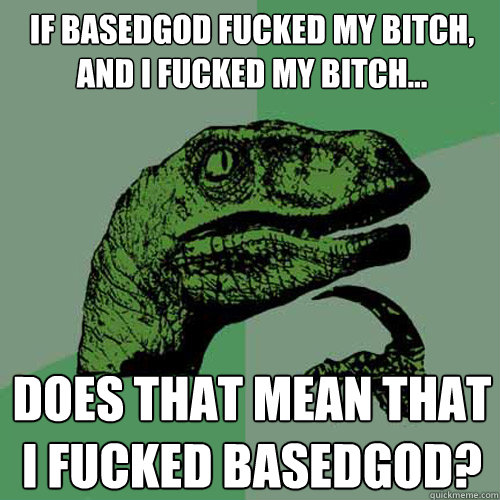 If basedgod fucked my bitch, and I fucked my bitch... does that mean that i fucked basedgod?  Philosoraptor