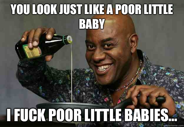 You look just like a poor little baby I fuck poor little babies...  